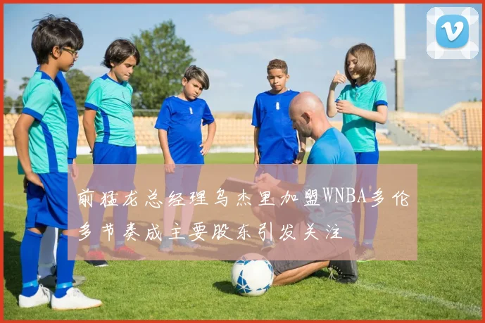 前猛龙总经理乌杰里加盟WNBA多伦多节奏成主要股东引发关注