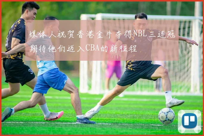 媒体人祝贺香港金牛夺得NBL三连冠期待他们迈入CBA的新征程