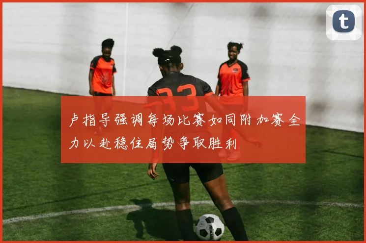 卢指导强调每场比赛如同附加赛全力以赴稳住局势争取胜利