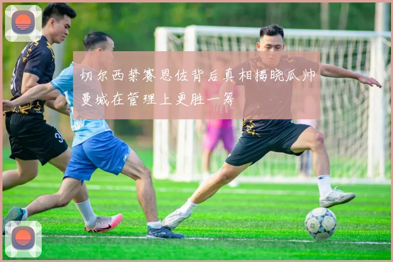 切尔西禁赛恩佐背后真相揭晓瓜帅曼城在管理上更胜一筹