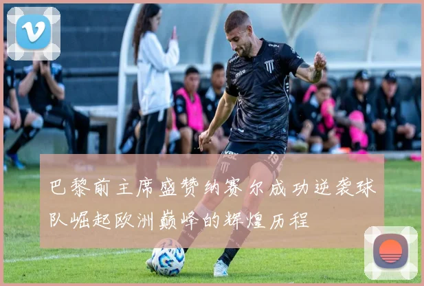 巴黎前主席盛赞纳赛尔成功逆袭球队崛起欧洲巅峰的辉煌历程