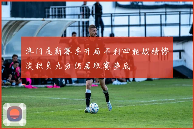 津门虎新赛季开局不利四轮战绩惨淡积负九分仍居联赛垫底