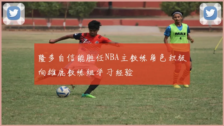 隆多自信能胜任NBA主教练角色积极向雄鹿教练组学习经验