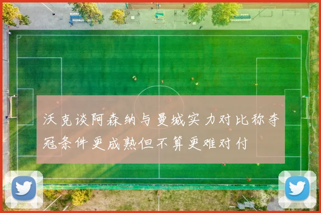 沃克谈阿森纳与曼城实力对比称夺冠条件更成熟但不算更难对付