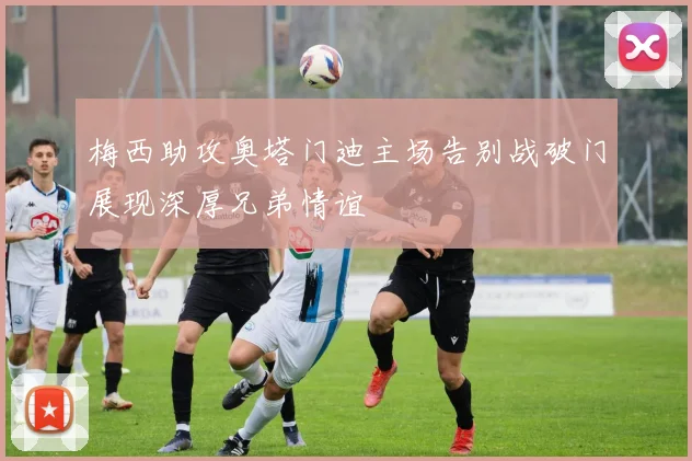 梅西助攻奥塔门迪主场告别战破门展现深厚兄弟情谊