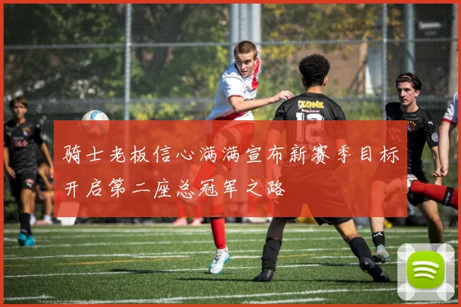 骑士老板信心满满宣布新赛季目标开启第二座总冠军之路