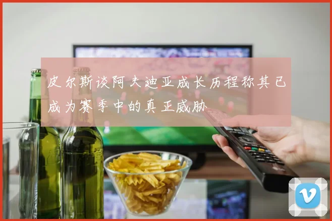 皮尔斯谈阿夫迪亚成长历程称其已成为赛季中的真正威胁