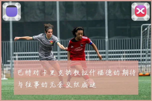 巴特对卡里克执教拉什福德的期待与往事的无奈交织成谜