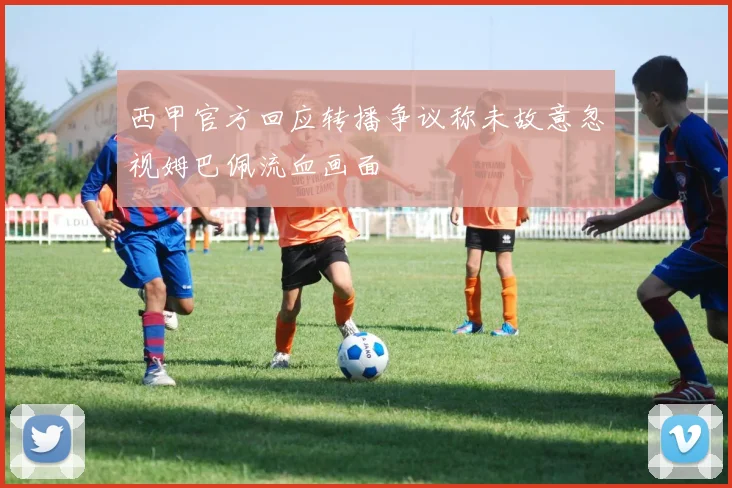 西甲官方回应转播争议称未故意忽视姆巴佩流血画面