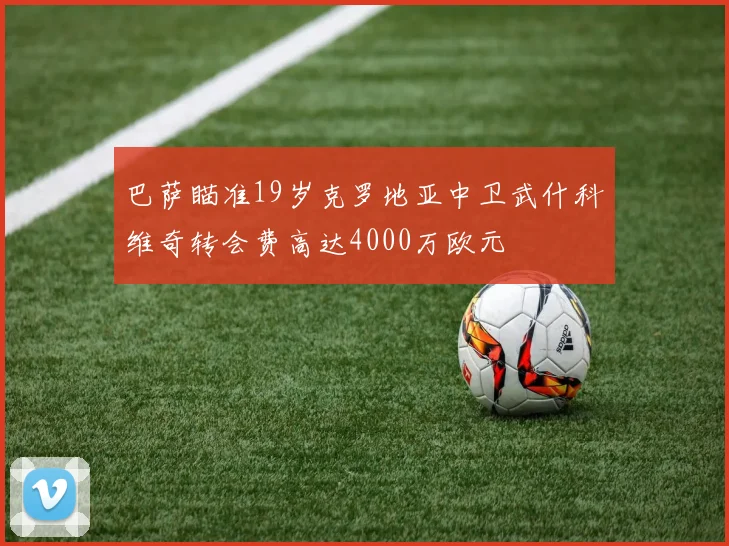 巴萨瞄准19岁克罗地亚中卫武什科维奇转会费高达4000万欧元