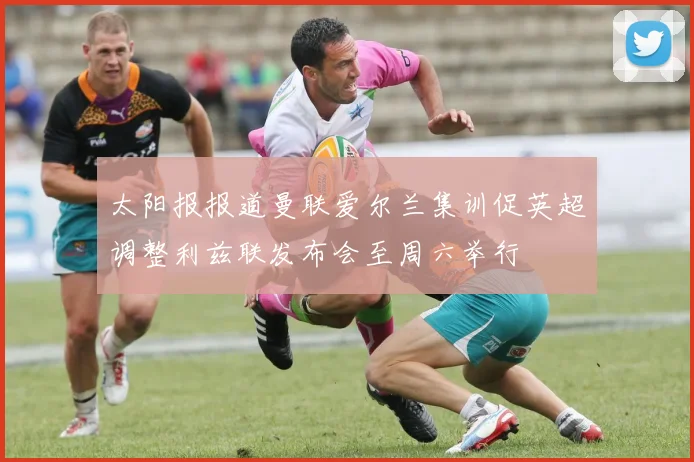 太阳报报道曼联爱尔兰集训促英超调整利兹联发布会至周六举行