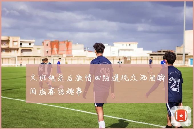 文班绝杀后激情回防遭观众洒酒瞬间成赛场趣事
