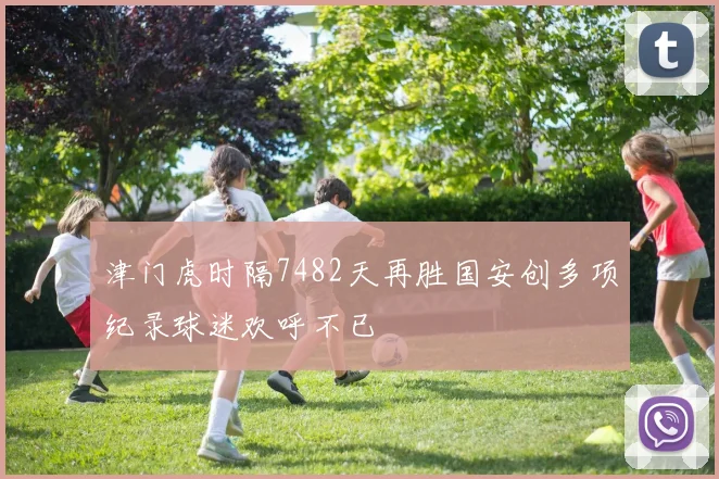 津门虎时隔7482天再胜国安创多项纪录球迷欢呼不已