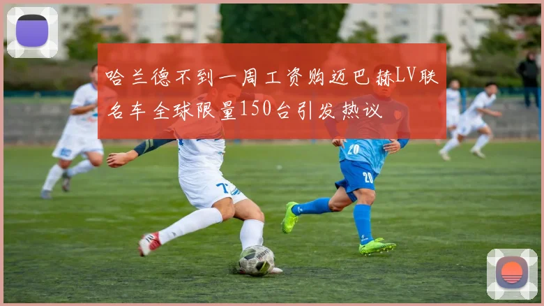 哈兰德不到一周工资购迈巴赫LV联名车全球限量150台引发热议